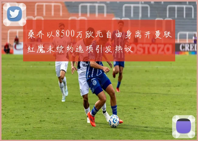 桑乔以8500万欧元自由身离开曼联红魔未续约选项引发热议