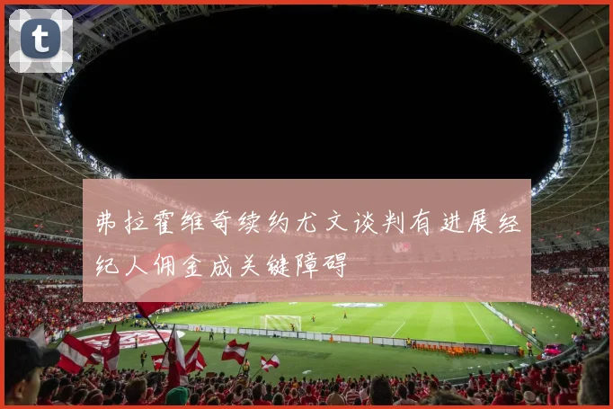 弗拉霍维奇续约尤文谈判有进展经纪人佣金成关键障碍