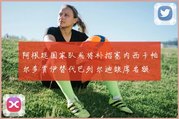 阿根廷国家队或将补招塞内西卡帕尔多贾伊替代巴列尔迪缺席名额