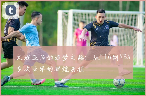 文班亚马的追梦之路：从U16到NBA多次亚军的辉煌历程