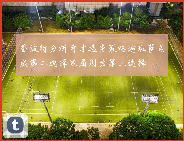 香波特分析奇才选秀策略迪班萨或成第二选择浓眉则为第三选择