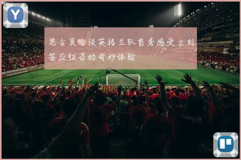 恩古莫哈谈英格兰队首秀感受立刻答应征召的奇妙体验