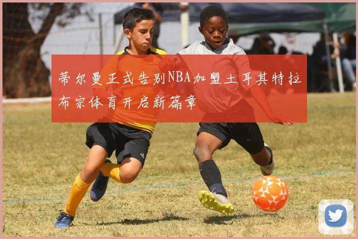 蒂尔曼正式告别NBA加盟土耳其特拉布宗体育开启新篇章