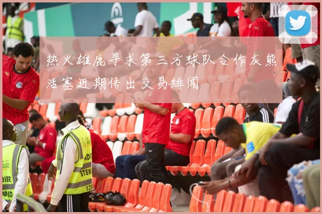 热火雄鹿寻求第三方球队合作灰熊活塞近期传出交易绯闻