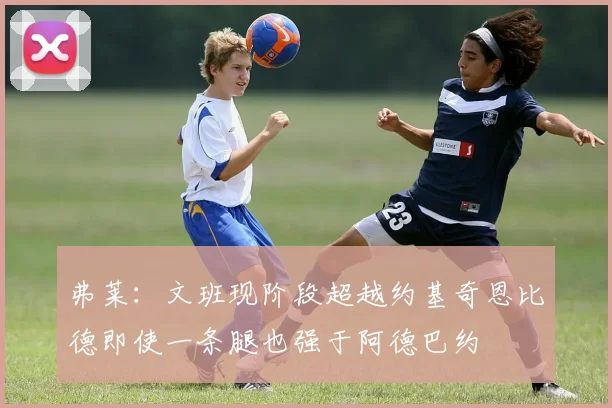 弗莱：文班现阶段超越约基奇恩比德即使一条腿也强于阿德巴约