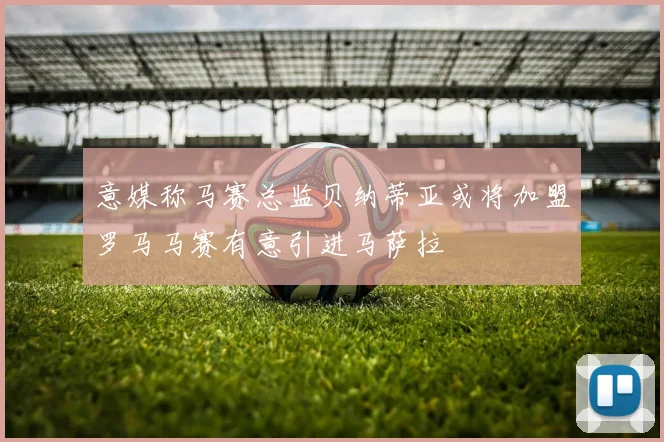 意媒称马赛总监贝纳蒂亚或将加盟罗马马赛有意引进马萨拉
