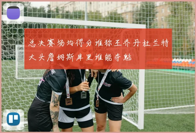 总决赛场均得分谁称王乔丹杜兰特大头詹姆斯库里谁能夺魁