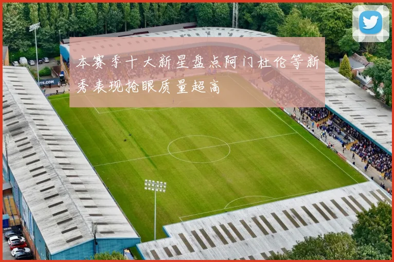 本赛季十大新星盘点阿门杜伦等新秀表现抢眼质量超高