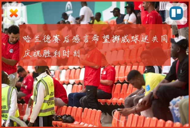 哈兰德赛后感言希望挪威球迷共同庆祝胜利时刻