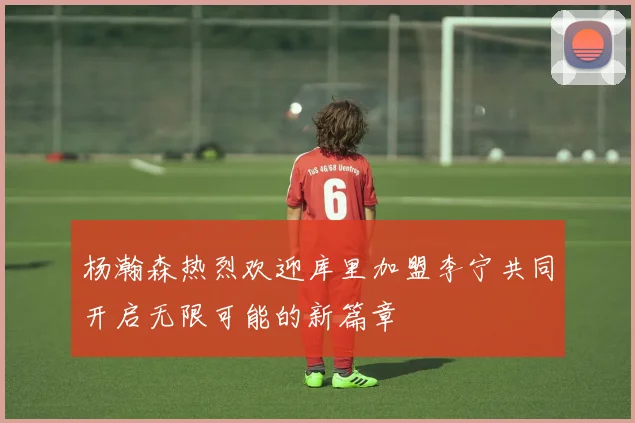 杨瀚森热烈欢迎库里加盟李宁共同开启无限可能的新篇章