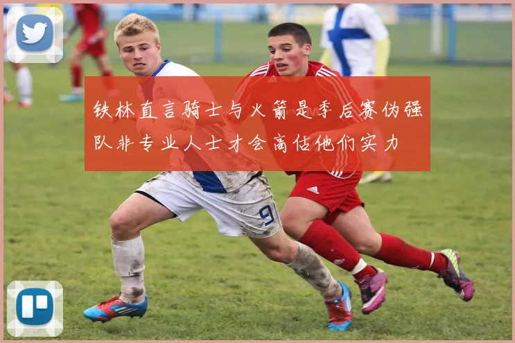 铁林直言骑士与火箭是季后赛伪强队非专业人士才会高估他们实力