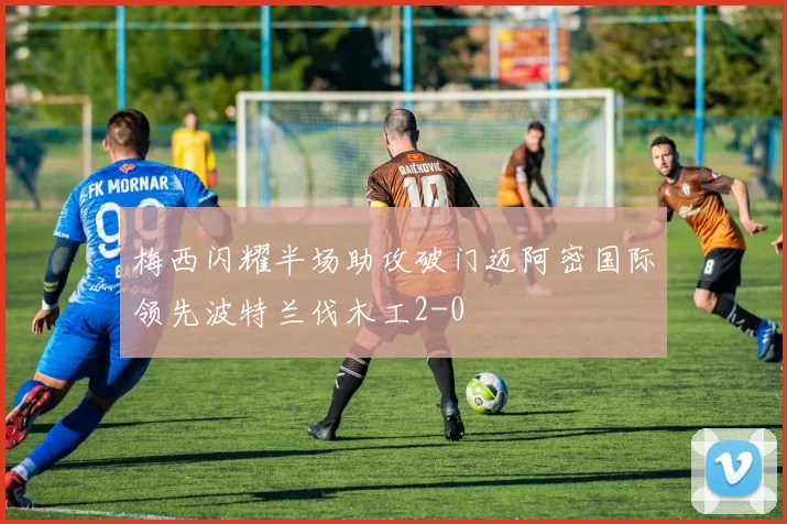 梅西闪耀半场助攻破门迈阿密国际领先波特兰伐木工2-0