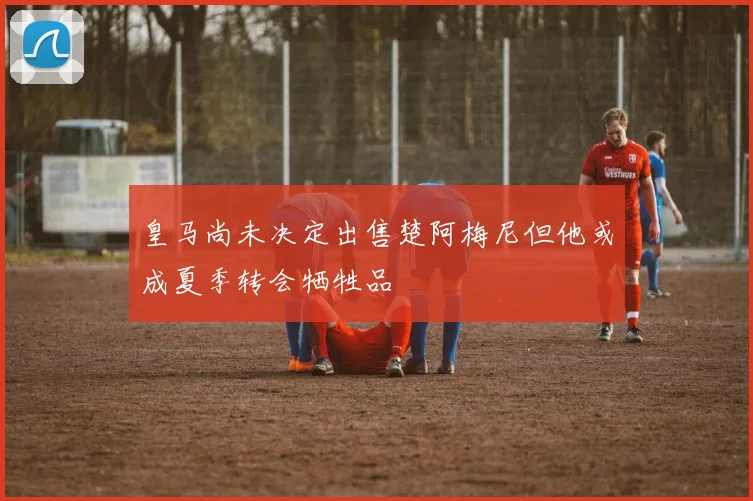 皇马尚未决定出售楚阿梅尼但他或成夏季转会牺牲品