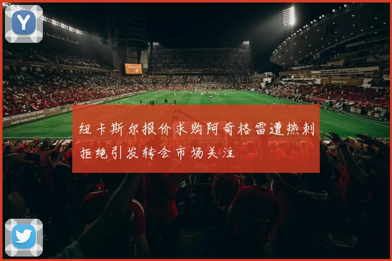 纽卡斯尔报价求购阿奇格雷遭热刺拒绝引发转会市场关注