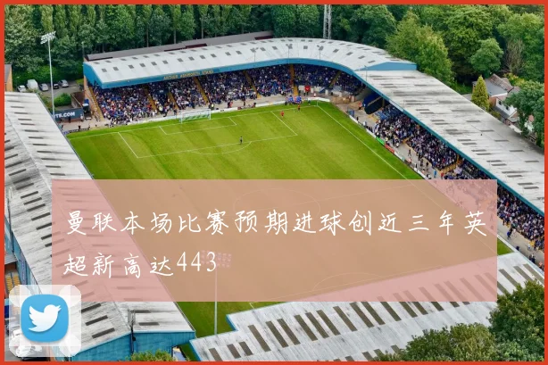 曼联本场比赛预期进球创近三年英超新高达443