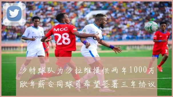 沙特球队为沙拉维提供两年1000万欧年薪合同球员希望签署三年协议