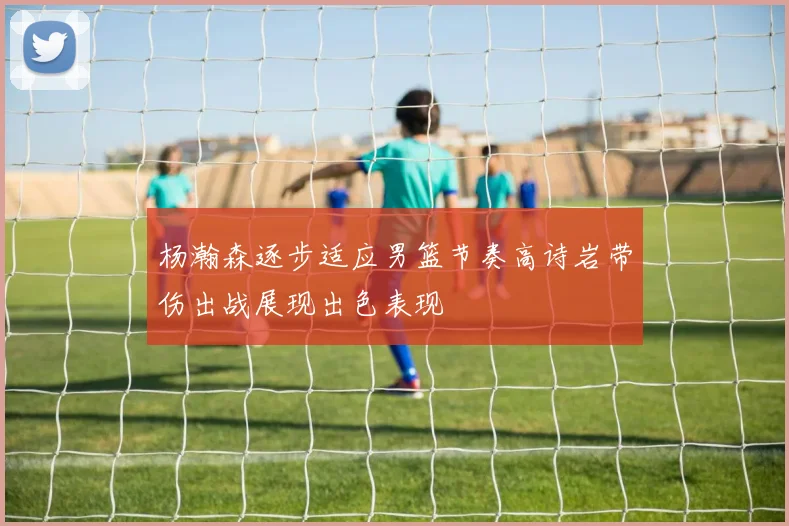 杨瀚森逐步适应男篮节奏高诗岩带伤出战展现出色表现