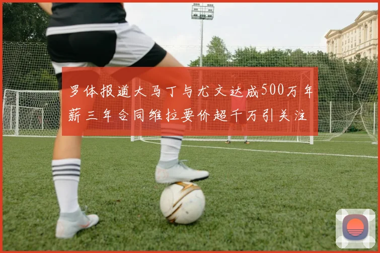 罗体报道大马丁与尤文达成500万年薪三年合同维拉要价超千万引关注