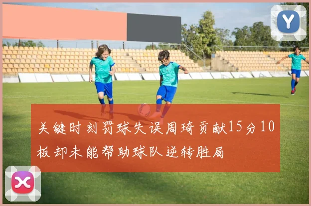 关键时刻罚球失误周琦贡献15分10板却未能帮助球队逆转胜局