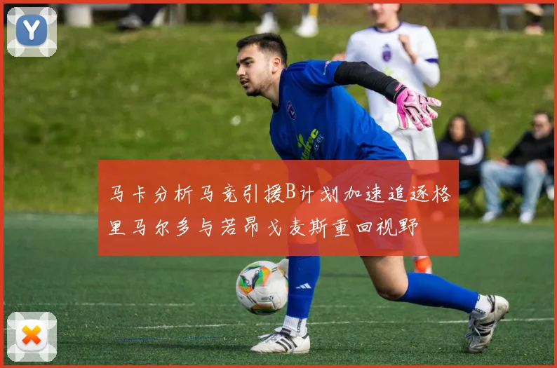 马卡分析马竞引援B计划加速追逐格里马尔多与若昂戈麦斯重回视野