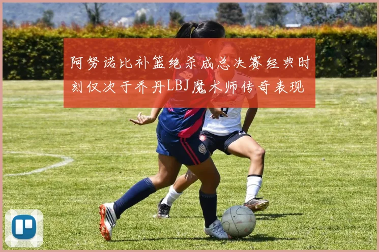 阿努诺比补篮绝杀成总决赛经典时刻仅次于乔丹LBJ魔术师传奇表现